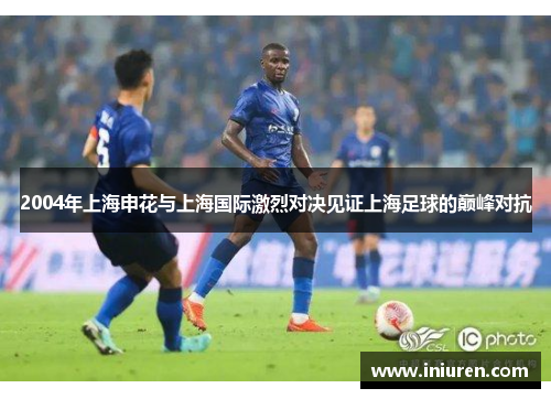 2004年上海申花与上海国际激烈对决见证上海足球的巅峰对抗