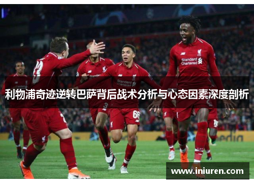 利物浦奇迹逆转巴萨背后战术分析与心态因素深度剖析